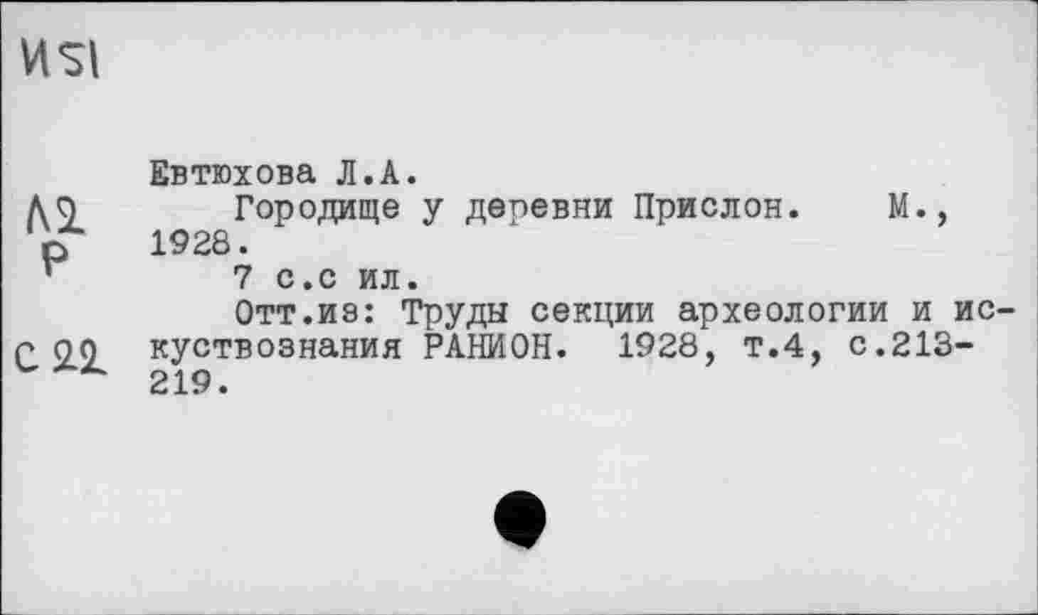 ﻿4SI
Al P
Cil
Евтюхова Л.А.
Городище y депевни Прислон. M., 1928.
7 с.с ил.
Отт.из: Труды секции археологии и ис куствознания РАНИОН. 1928, т.4, с.213-219.